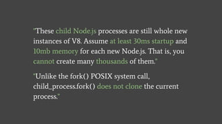"These child Node.js processes are still whole new
instances of V8. Assume at least 30ms startup and
10mb memory for each new Node.js. That is, you
cannot create many thousands of them."
"Unlike the fork() POSIX system call,
child_process.fork() does not clone the current
process."
 