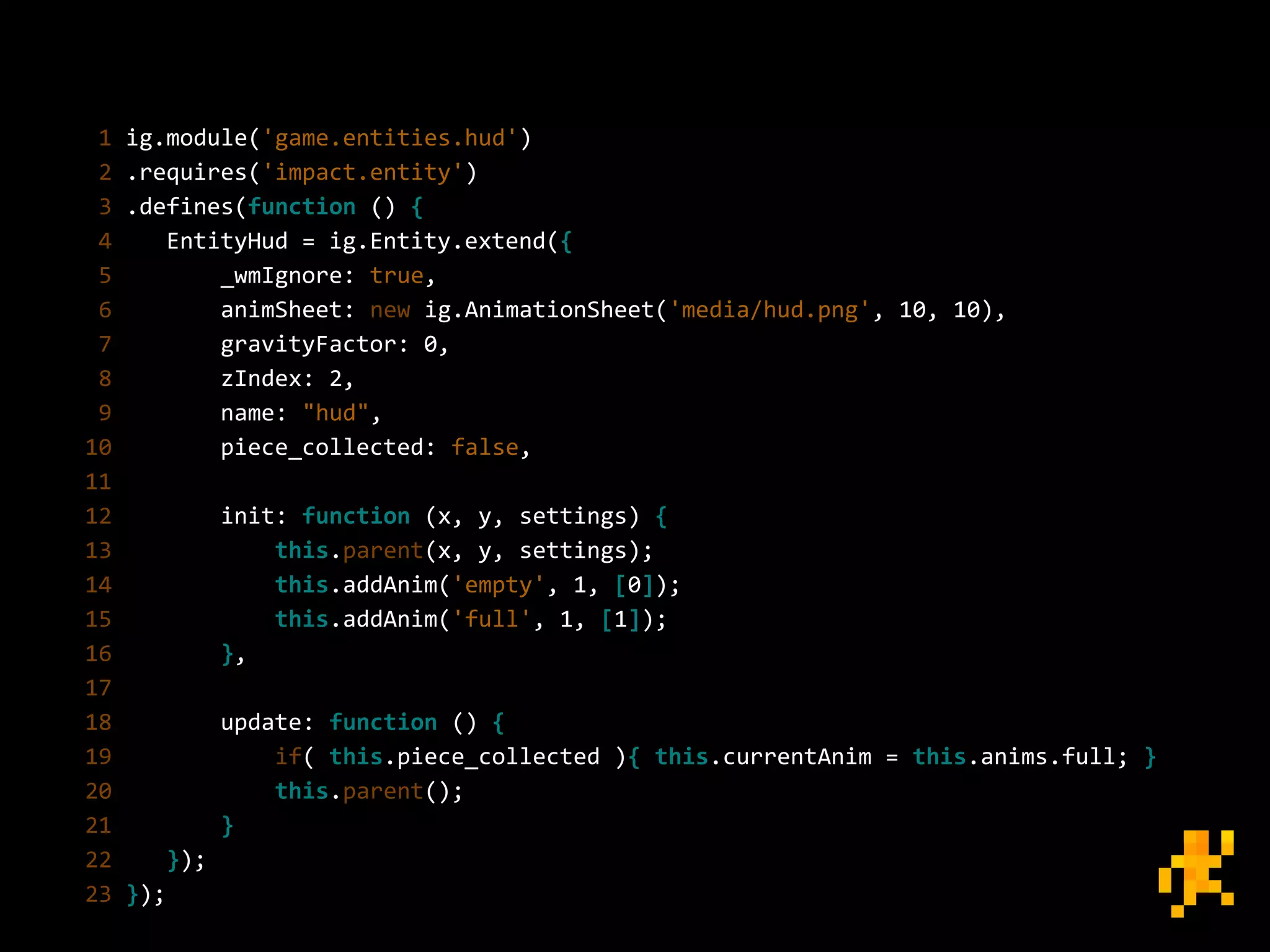 1 ig.module('game.entities.hud')
2 .requires('impact.entity')
3 .defines(function () {
4 EntityHud = ig.Entity.extend({
5 _wmIgnore: true,
6 animSheet: new ig.AnimationSheet('media/hud.png', 10, 10),
7 gravityFactor: 0,
8 zIndex: 2,
9 name: "hud",
10 piece_collected: false,
11
12 init: function (x, y, settings) {
13 this.parent(x, y, settings);
14 this.addAnim('empty', 1, [0]);
15 this.addAnim('full', 1, [1]);
16 },
17
18 update: function () {
19 if( this.piece_collected ){ this.currentAnim = this.anims.full; }
20 this.parent();
21 }
22 });
23 });
 