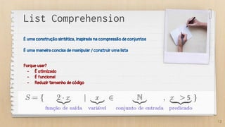 List Comprehension
É uma construção sintática, inspirada na compressão de conjuntos
É uma maneira concisa de manipular / construir uma lista
Porque usar?
- É otimizado
- É funcional
- Reduzir tamanho de código
12
 
