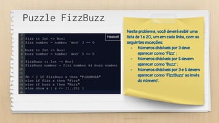 Neste problema, você deverá exibir uma
lista de 1 a 20, um em cada linha, com as
seguintes exceções:
- Números divisíveis por 3 deve
aparecer como 'Fizz' ;
- Números divisíveis por 5 devem
aparecer como 'Buzz' ;
- Números divisíveis por 3 e 5 devem
aparecer como 'FizzBuzz' ao invés
do número'.
Puzzle FizzBuzz
Haskell
 
