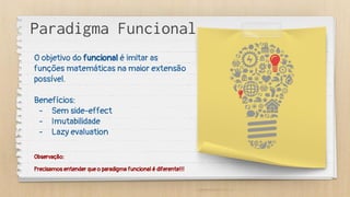 Observação:
Precisamos entender que o paradigma funcional é diferente!!!
Paradigma Funcional
O objetivo do funcional é imitar as
funções matemáticas na maior extensão
possível.
Benefícios:
- Sem side-effect
- Imutabilidade
- Lazy evaluation
 