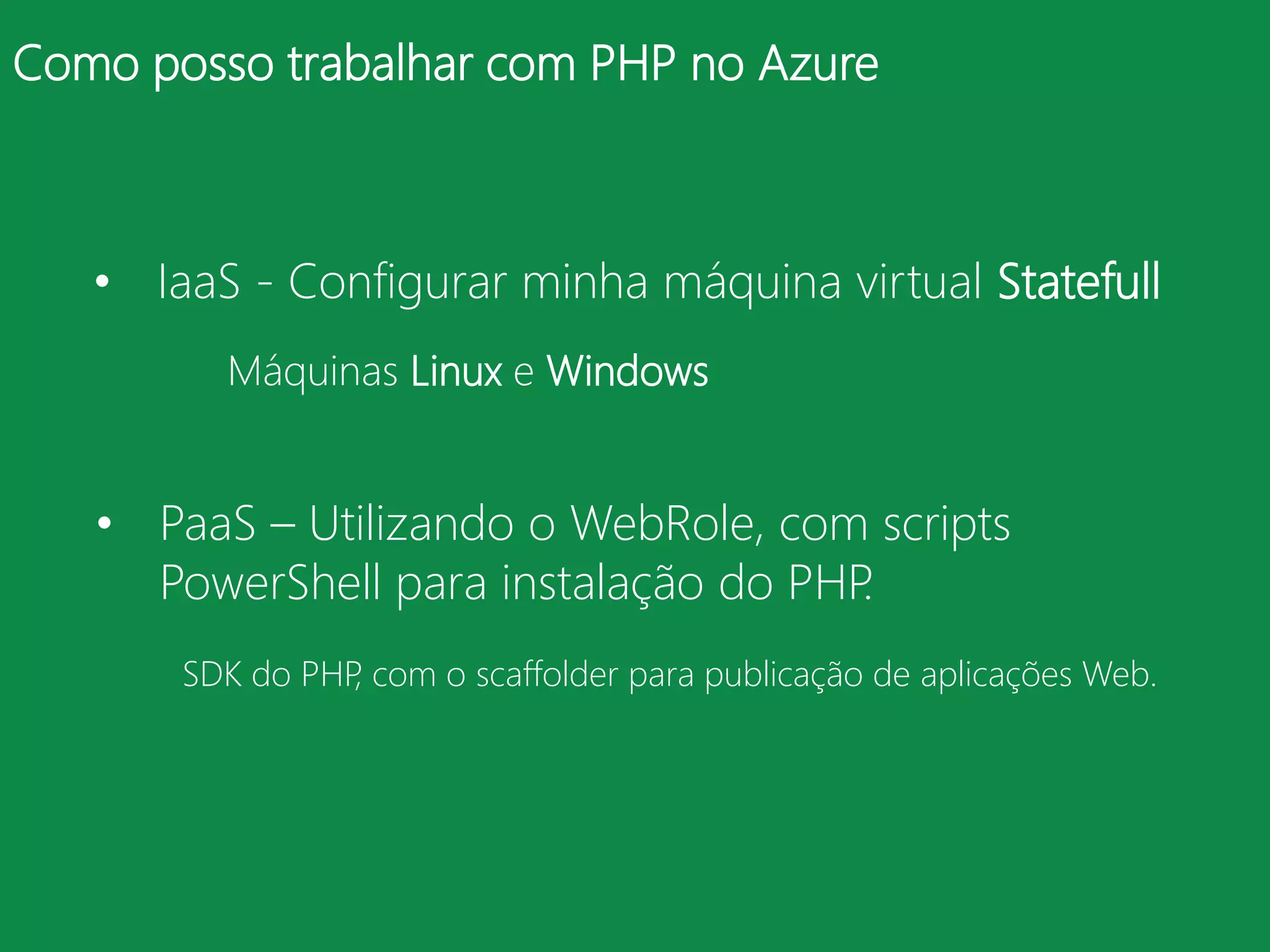 Como posso trabalhar com PHP no Azure



   • IaaS - Configurar minha máquina virtual Statefull
         Máquinas Linux e Windows


   • PaaS – Utilizando o WebRole, com scripts
     PowerShell para instalação do PHP.
       SDK do PHP com o scaffolder para publicação de aplicações Web.
                 ,
 