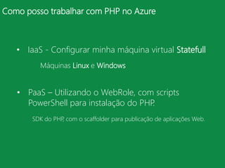 Como posso trabalhar com PHP no Azure



   • IaaS - Configurar minha máquina virtual Statefull
         Máquinas Linux e Windows


   • PaaS – Utilizando o WebRole, com scripts
     PowerShell para instalação do PHP.
       SDK do PHP com o scaffolder para publicação de aplicações Web.
                 ,
 