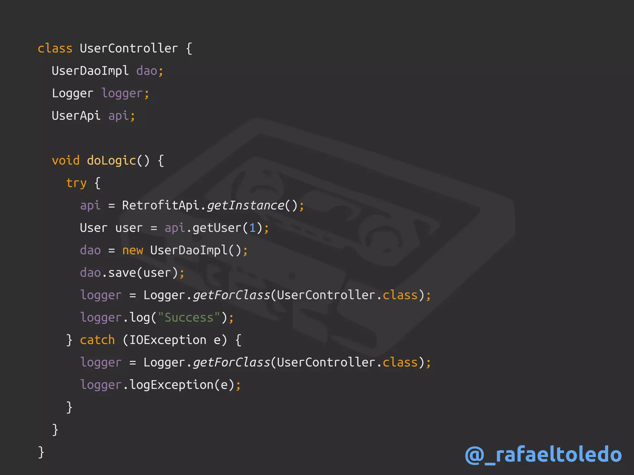 class UserController {
UserDaoImpl dao;
Logger logger;
UserApi api;
void doLogic() {
try {
api = RetrofitApi.getInstance();
User user = api.getUser(1);
dao = new UserDaoImpl();
dao.save(user);
logger = Logger.getForClass(UserController.class);
logger.log("Success");
} catch (IOException e) {
logger = Logger.getForClass(UserController.class);
logger.logException(e);
}
}
} @_rafaeltoledo
 