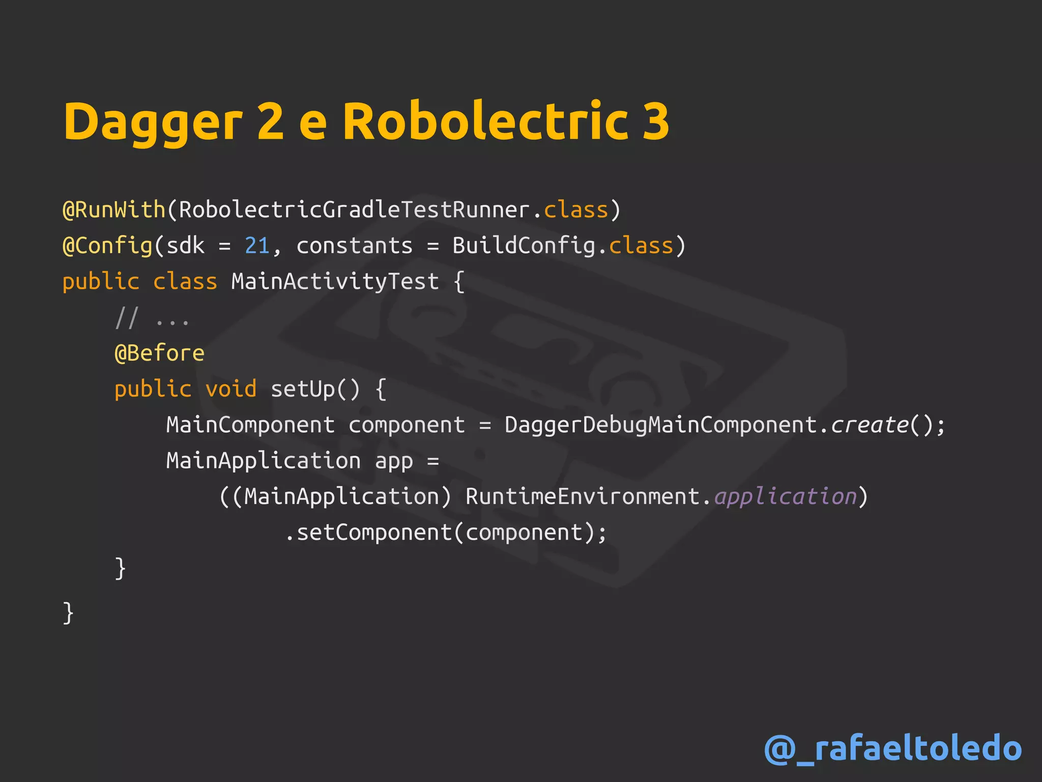 Dagger 2 e Robolectric 3
@RunWith(RobolectricGradleTestRunner.class)
@Config(sdk = 21, constants = BuildConfig.class)
public class MainActivityTest {
// ...
@Before
public void setUp() {
MainComponent component = DaggerDebugMainComponent.create();
MainApplication app =
((MainApplication) RuntimeEnvironment.application)
.setComponent(component);
}
}
@_rafaeltoledo
 
