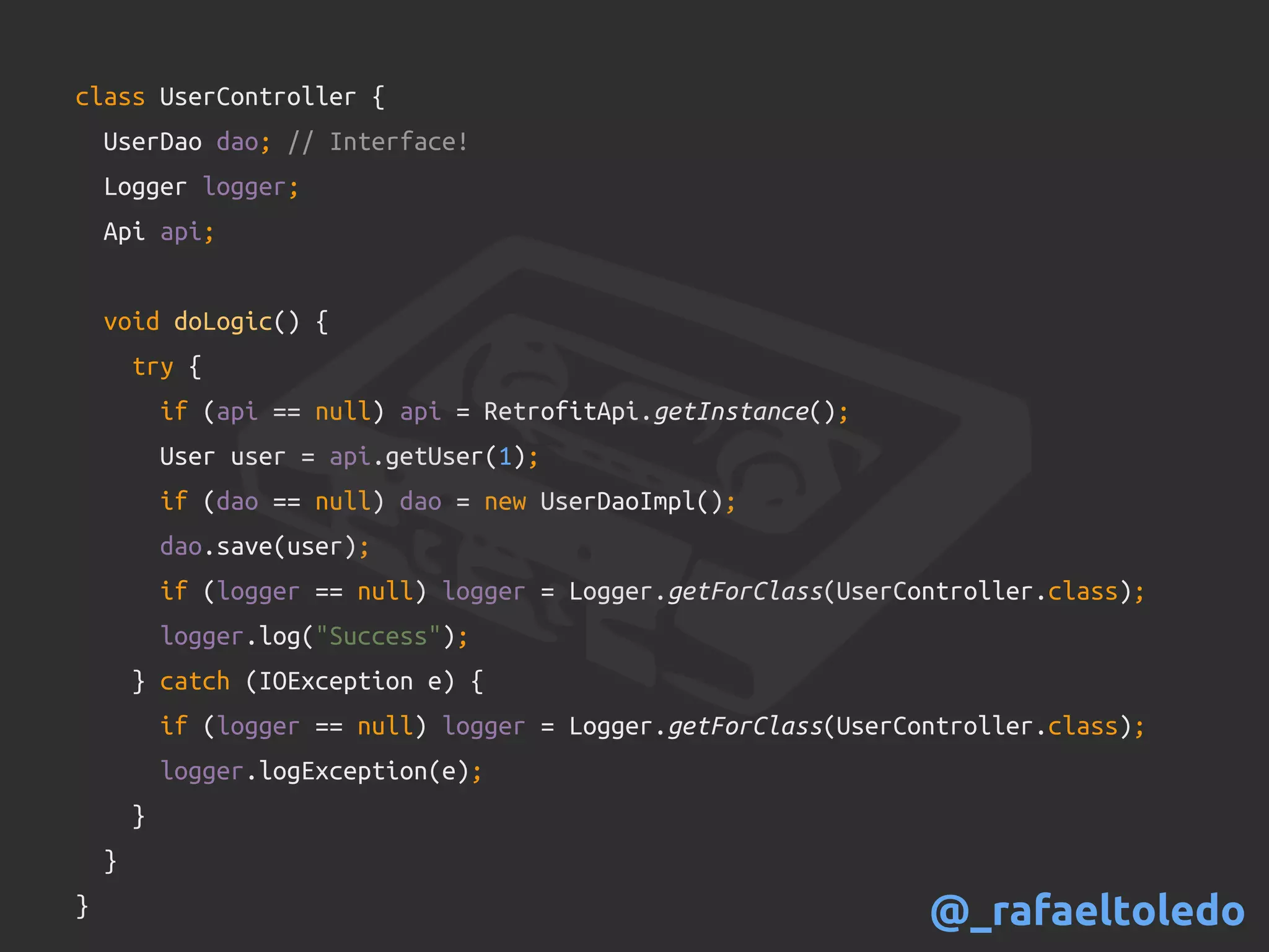 class UserController {
UserDao dao; // Interface!
Logger logger;
Api api;
void doLogic() {
try {
if (api == null) api = RetrofitApi.getInstance();
User user = api.getUser(1);
if (dao == null) dao = new UserDaoImpl();
dao.save(user);
if (logger == null) logger = Logger.getForClass(UserController.class);
logger.log("Success");
} catch (IOException e) {
if (logger == null) logger = Logger.getForClass(UserController.class);
logger.logException(e);
}
}
} @_rafaeltoledo
 