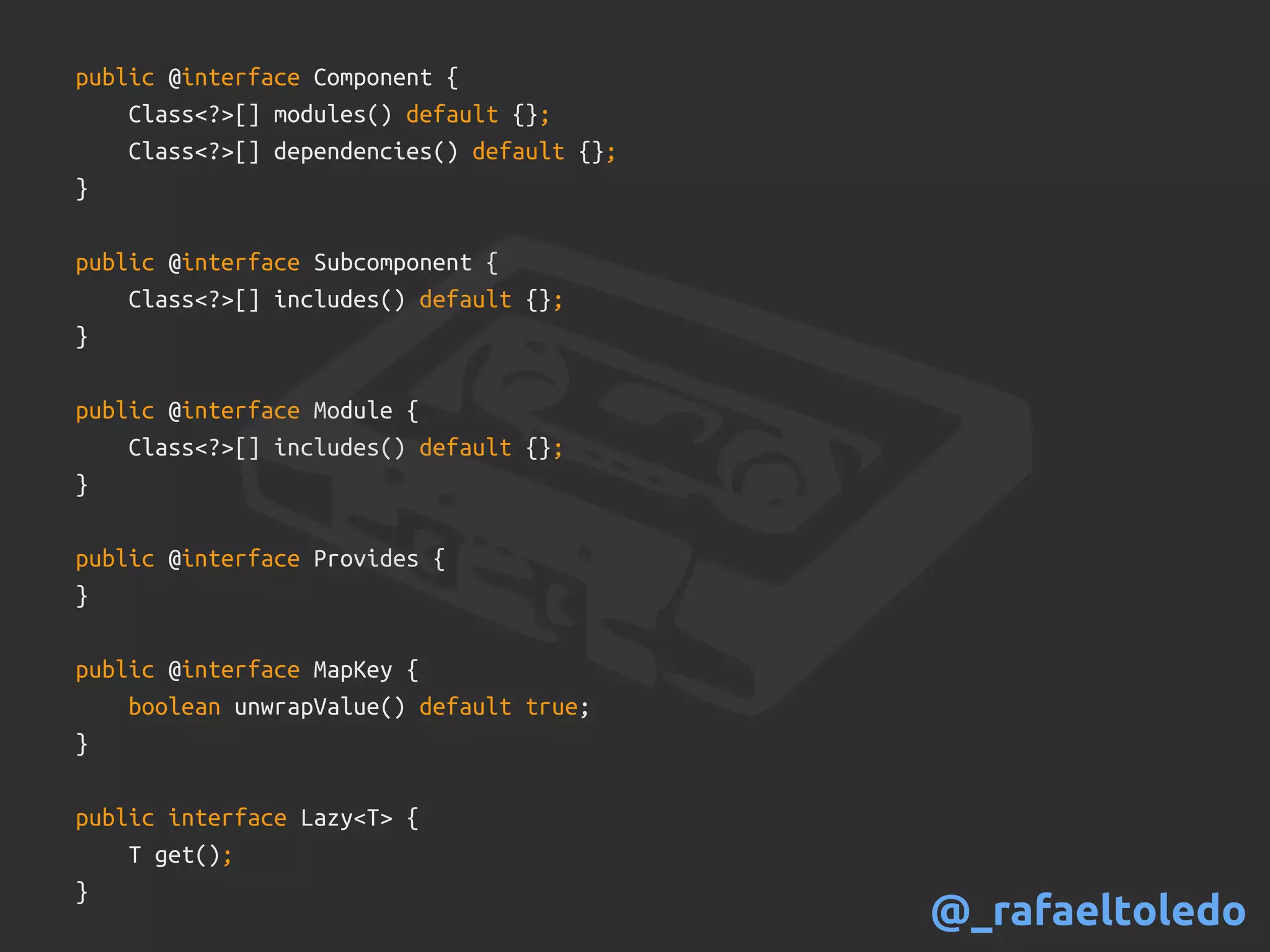 public @interface Component {
Class<?>[] modules() default {};
Class<?>[] dependencies() default {};
}
public @interface Subcomponent {
Class<?>[] includes() default {};
}
public @interface Module {
Class<?>[] includes() default {};
}
public @interface Provides {
}
public @interface MapKey {
boolean unwrapValue() default true;
}
public interface Lazy<T> {
T get();
}
@_rafaeltoledo
 