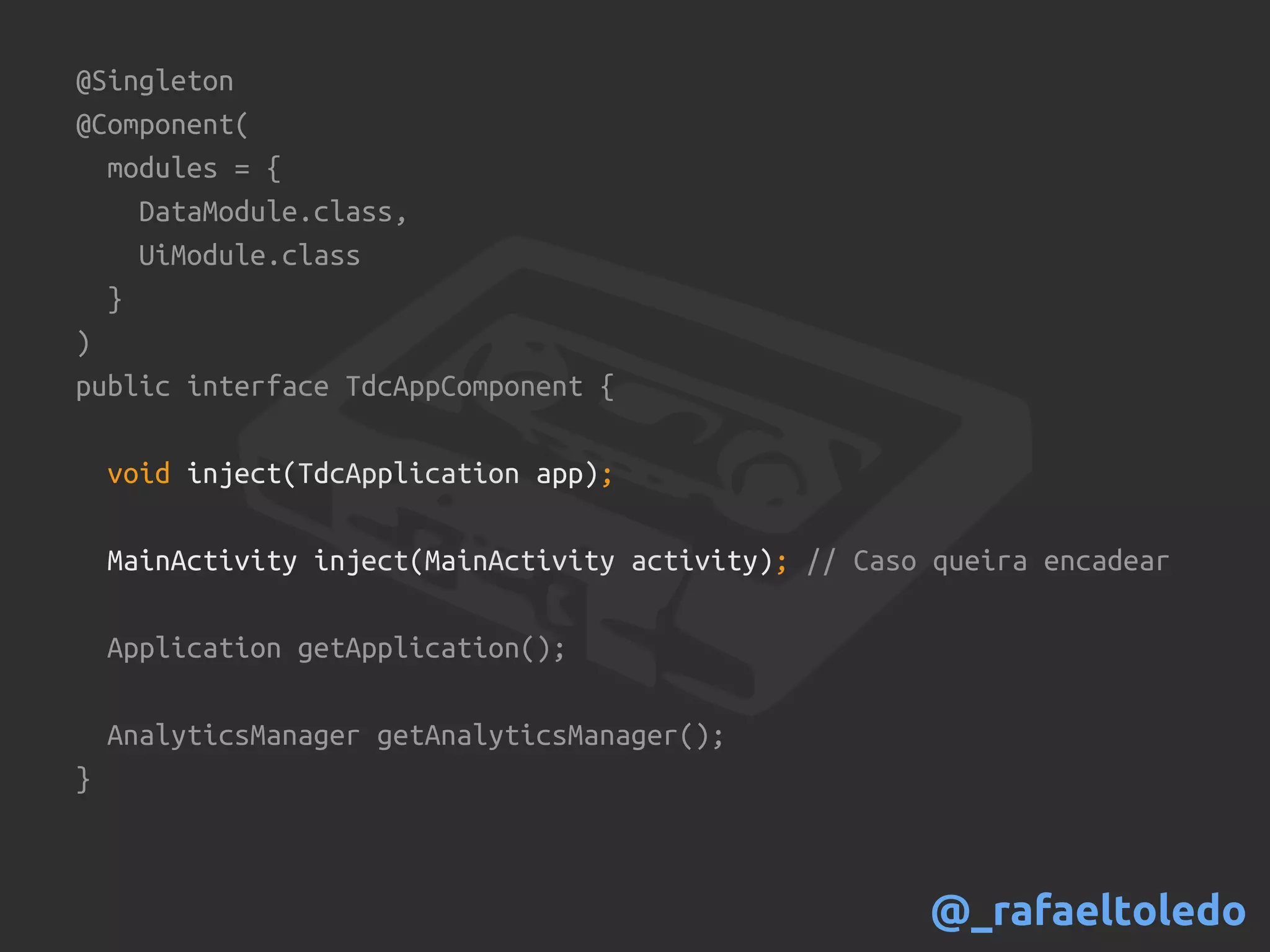@Singleton
@Component(
modules = {
DataModule.class,
UiModule.class
}
)
public interface TdcAppComponent {
void inject(TdcApplication app);
MainActivity inject(MainActivity activity); // Caso queira encadear
Application getApplication();
AnalyticsManager getAnalyticsManager();
}
@_rafaeltoledo
 