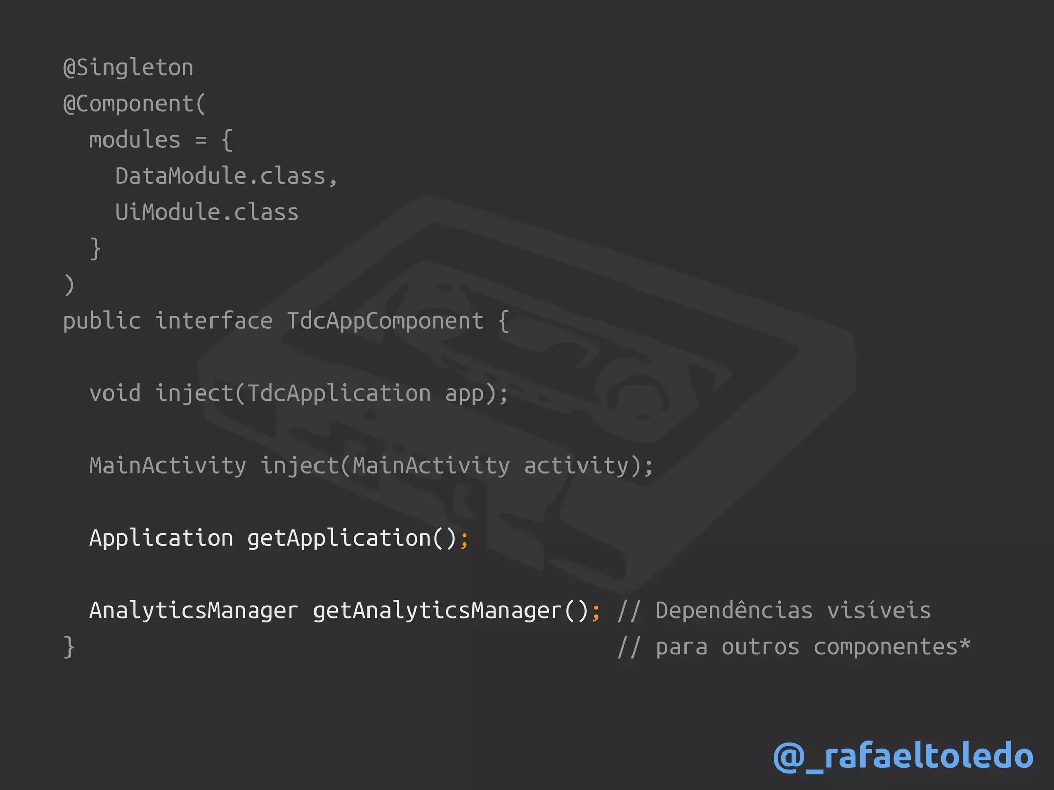 @Singleton
@Component(
modules = {
DataModule.class,
UiModule.class
}
)
public interface TdcAppComponent {
void inject(TdcApplication app);
MainActivity inject(MainActivity activity);
Application getApplication();
AnalyticsManager getAnalyticsManager(); // Dependências visíveis
} // para outros componentes*
@_rafaeltoledo
 