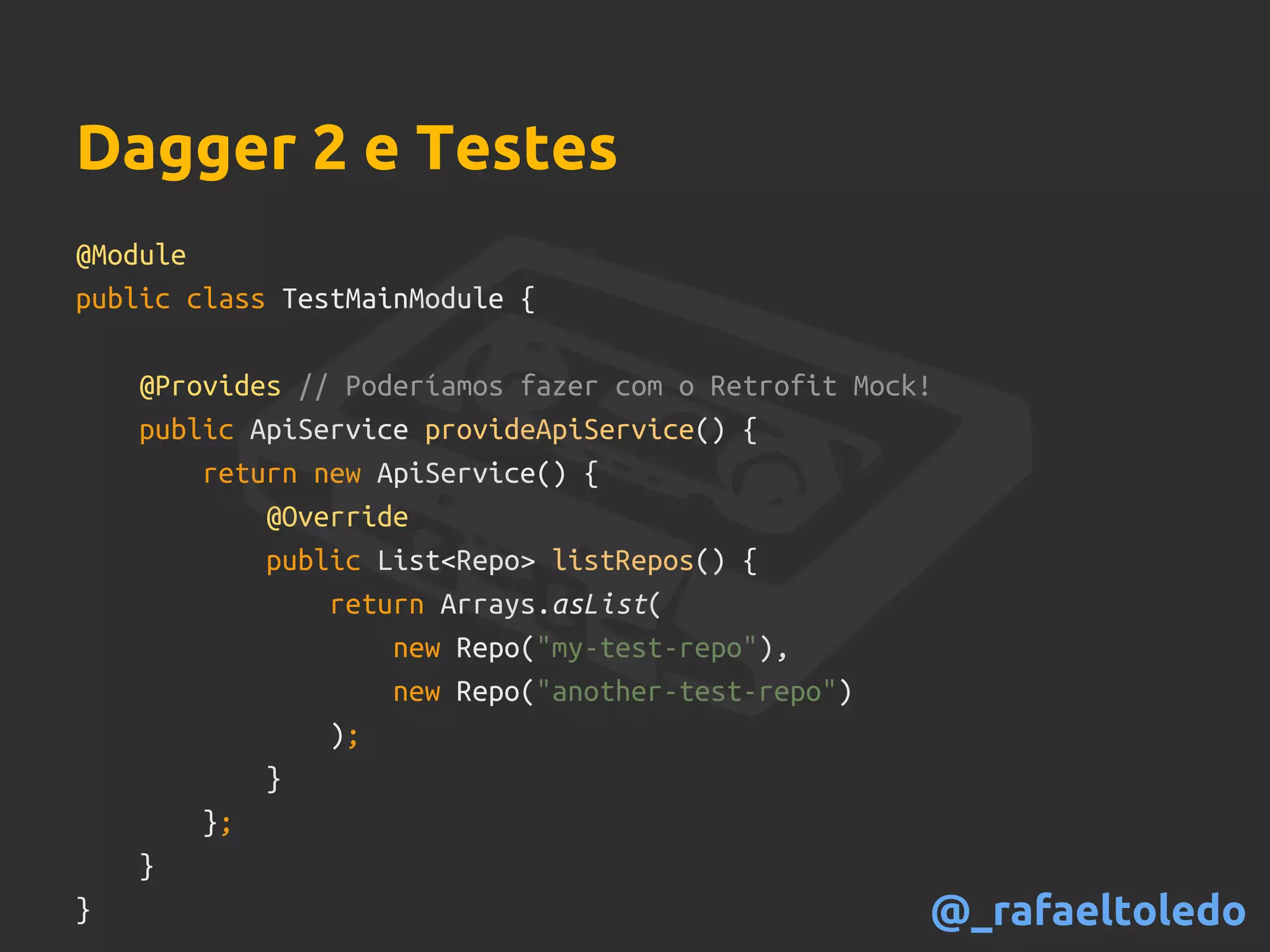 Dagger 2 e Testes
@Module
public class TestMainModule {
@Provides // Poderíamos fazer com o Retrofit Mock!
public ApiService provideApiService() {
return new ApiService() {
@Override
public List<Repo> listRepos() {
return Arrays.asList(
new Repo("my-test-repo"),
new Repo("another-test-repo")
);
}
};
}
} @_rafaeltoledo
 