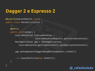 Dagger 2 e Espresso 2
@RunWith(AndroidJUnit4.class)
public class MainActivityTest {
// ...
@Before
public void setUp() {
Instrumentation instrumentation =
InstrumentationRegistry.getInstrumentation();
MainApplication app = (MainApplication)
instrumentation.getTargetContext().getApplicationContext();
app.setComponent(DaggerDebugMainComponent.create());
rule.launchActivity(new Intent());
}
}
@_rafaeltoledo
 