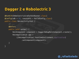 Dagger 2 e Robolectric 3
@RunWith(RobolectricGradleTestRunner.class)
@Config(sdk = 21, constants = BuildConfig.class)
public class MainActivityTest {
// ...
@Before
public void setUp() {
MainComponent component = DaggerDebugMainComponent.create();
MainApplication app =
((MainApplication) RuntimeEnvironment.application)
.setComponent(component);
}
}
@_rafaeltoledo
 