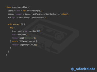 class UserController {
UserDao dao = new UserDaoImpl();
Logger logger = Logger.getForClass(UserController.class);
Api api = RetrofitApi.getInstance();
void doLogic() {
try {
User user = api.getUser(1);
dao.save(user);
logger.log("Success");
} catch (IOException e) {
logger.logException(e);
}
}
}
@_rafaeltoledo
 
