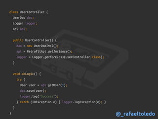 class UserController {
UserDao dao;
Logger logger;
Api api;
public UserController() {
dao = new UserDaoImpl();
api = RetrofitApi.getInstance();
logger = Logger.getForClass(UserController.class);
}
void doLogic() {
try {
User user = api.getUser(1);
dao.save(user);
logger.log("Success");
} catch (IOException e) { logger.logException(e); }
}
} @_rafaeltoledo
 