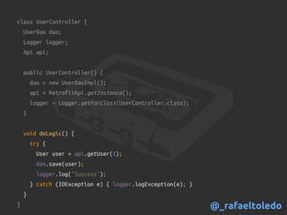 class UserController {
UserDao dao;
Logger logger;
Api api;
public UserController() {
dao = new UserDaoImpl();
api = RetrofitApi.getInstance();
logger = Logger.getForClass(UserController.class);
}
void doLogic() {
try {
User user = api.getUser(1);
dao.save(user);
logger.log("Success");
} catch (IOException e) { logger.logException(e); }
}
} @_rafaeltoledo
 