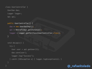 class UserController {
UserDao dao;
Logger logger;
Api api;
public UserController() {
dao = new UserDaoImpl();
api = RetrofitApi.getInstance();
logger = Logger.getForClass(UserController.class);
}
void doLogic() {
try {
User user = api.getUser(1);
dao.save(user);
logger.log("Success");
} catch (IOException e) { logger.logException(e); }
}
} @_rafaeltoledo
 