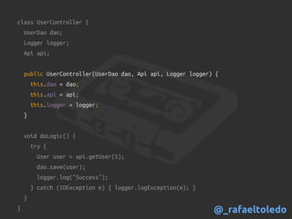 class UserController {
UserDao dao;
Logger logger;
Api api;
public UserController(UserDao dao, Api api, Logger logger) {
this.dao = dao;
this.api = api;
this.logger = logger;
}
void doLogic() {
try {
User user = api.getUser(1);
dao.save(user);
logger.log("Success");
} catch (IOException e) { logger.logException(e); }
}
} @_rafaeltoledo
 