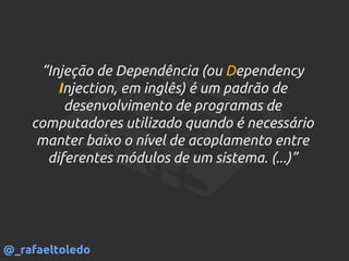 “Injeção de Dependência (ou Dependency
Injection, em inglês) é um padrão de
desenvolvimento de programas de
computadores utilizado quando é necessário
manter baixo o nível de acoplamento entre
diferentes módulos de um sistema. (...)”
@_rafaeltoledo
 