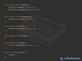 public @interface Component {
Class<?>[] modules() default {};
Class<?>[] dependencies() default {};
}
public @interface Subcomponent {
Class<?>[] includes() default {};
}
public @interface Module {
Class<?>[] includes() default {};
}
public @interface Provides {
}
public @interface MapKey {
boolean unwrapValue() default true;
}
public interface Lazy<T> {
T get();
}
@_rafaeltoledo
 