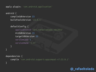 apply plugin: 'com.android.application'
android {
compileSdkVersion 23
buildToolsVersion '23.0.1'
defaultConfig {
applicationId 'net.rafaeltoledo.tdc2015'
minSdkVersion 15
targetSdkVersion 23
versionCode 1
versionName '1.0'
}
}
dependencies {
compile 'com.android.support:appcompat-v7:23.0.1'
}
@_rafaeltoledo
 