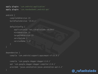apply plugin: 'com.android.application'
apply plugin: 'com.neenbedankt.android-apt'
android {
compileSdkVersion 23
buildToolsVersion '23.0.1'
defaultConfig {
applicationId 'net.rafaeltoledo.tdc2015'
minSdkVersion 15
targetSdkVersion 23
versionCode 1
versionName '1.0'
}
}
dependencies {
compile 'com.android.support:appcompat-v7:23.0.1'
compile 'com.google.dagger:dagger:2.0.1'
apt 'com.google.dagger:dagger-compiler:2.0.1'
provided 'javax.annotation:javax.annotation-api:1.2'
}
@_rafaeltoledo
 