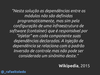 “Nesta solução as dependências entre os
módulos não são definidas
programaticamente, mas sim pela
configuração de uma infraestrutura de
software (container) que é responsável por
"injetar" em cada componente suas
dependências declaradas. A Injeção de
dependência se relaciona com o padrão
Inversão de controle mas não pode ser
considerada um sinônimo deste.”
Wikipedia, 2015
@_rafaeltoledo
 