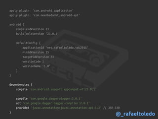 apply plugin: 'com.android.application'
apply plugin: 'com.neenbedankt.android-apt'
android {
compileSdkVersion 23
buildToolsVersion '23.0.1'
defaultConfig {
applicationId 'net.rafaeltoledo.tdc2015'
minSdkVersion 15
targetSdkVersion 23
versionCode 1
versionName '1.0'
}
}
dependencies {
compile 'com.android.support:appcompat-v7:23.0.1'
compile 'com.google.dagger:dagger:2.0.1'
apt 'com.google.dagger:dagger-compiler:2.0.1'
provided 'javax.annotation:javax.annotation-api:1.2' // JSR-330
}
@_rafaeltoledo
 