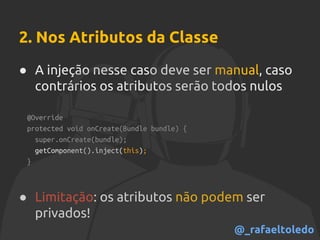 2. Nos Atributos da Classe
● A injeção nesse caso deve ser manual, caso
contrários os atributos serão todos nulos
@Override
protected void onCreate(Bundle bundle) {
super.onCreate(bundle);
getComponent().inject(this);
}
● Limitação: os atributos não podem ser
privados!
@_rafaeltoledo
 