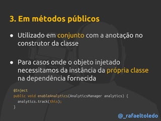3. Em métodos públicos
● Utilizado em conjunto com a anotação no
construtor da classe
● Para casos onde o objeto injetado
necessitamos da instância da própria classe
na dependência fornecida
@Inject
public void enableAnalytics(AnalyticsManager analytics) {
analytics.track(this);
}
@_rafaeltoledo
 
