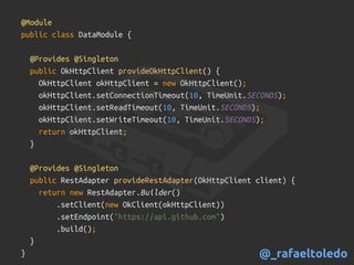 @Module
public class DataModule {
@Provides @Singleton
public OkHttpClient provideOkHttpClient() {
OkHttpClient okHttpClient = new OkHttpClient();
okHttpClient.setConnectionTimeout(10, TimeUnit.SECONDS);
okHttpClient.setReadTimeout(10, TimeUnit.SECONDS);
okHttpClient.setWriteTimeout(10, TimeUnit.SECONDS);
return okHttpClient;
}
@Provides @Singleton
public RestAdapter provideRestAdapter(OkHttpClient client) {
return new RestAdapter.Builder()
.setClient(new OkClient(okHttpClient))
.setEndpoint("https://api.github.com")
.build();
}
} @_rafaeltoledo
 