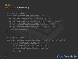 @Module
public class DataModule {
@Provides @Singleton
public OkHttpClient provideOkHttpClient() {
OkHttpClient okHttpClient = new OkHttpClient();
okHttpClient.setConnectionTimeout(10, TimeUnit.SECONDS);
okHttpClient.setReadTimeout(10, TimeUnit.SECONDS);
okHttpClient.setWriteTimeout(10, TimeUnit.SECONDS);
return okHttpClient;
}
@Provides @Singleton
public RestAdapter provideRestAdapter(OkHttpClient client) {
return new RestAdapter.Builder()
.setClient(new OkClient(okHttpClient))
.setEndpoint("https://api.github.com")
.build();
}
} @_rafaeltoledo
 
