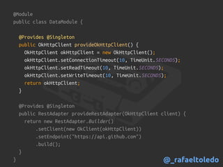 @Module
public class DataModule {
@Provides @Singleton
public OkHttpClient provideOkHttpClient() {
OkHttpClient okHttpClient = new OkHttpClient();
okHttpClient.setConnectionTimeout(10, TimeUnit.SECONDS);
okHttpClient.setReadTimeout(10, TimeUnit.SECONDS);
okHttpClient.setWriteTimeout(10, TimeUnit.SECONDS);
return okHttpClient;
}
@Provides @Singleton
public RestAdapter provideRestAdapter(OkHttpClient client) {
return new RestAdapter.Builder()
.setClient(new OkClient(okHttpClient))
.setEndpoint("https://api.github.com")
.build();
}
} @_rafaeltoledo
 