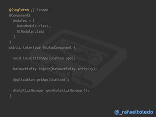 @Singleton // Escopo
@Component(
modules = {
DataModule.class,
UiModule.class
}
)
public interface TdcAppComponent {
void inject(TdcApplication app);
MainActivity inject(MainActivity activity);
Application getApplication();
AnalyticsManager getAnalyticsManager();
}
@_rafaeltoledo
 