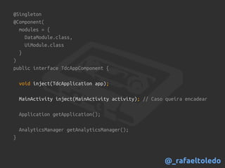 @Singleton
@Component(
modules = {
DataModule.class,
UiModule.class
}
)
public interface TdcAppComponent {
void inject(TdcApplication app);
MainActivity inject(MainActivity activity); // Caso queira encadear
Application getApplication();
AnalyticsManager getAnalyticsManager();
}
@_rafaeltoledo
 