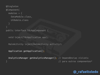 @Singleton
@Component(
modules = {
DataModule.class,
UiModule.class
}
)
public interface TdcAppComponent {
void inject(TdcApplication app);
MainActivity inject(MainActivity activity);
Application getApplication();
AnalyticsManager getAnalyticsManager(); // Dependências visíveis
} // para outros componentes*
@_rafaeltoledo
 