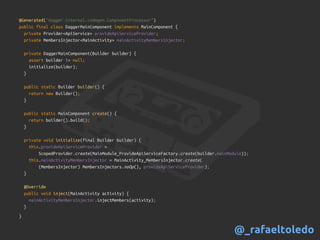 @Generated("dagger.internal.codegen.ComponentProcessor")
public final class DaggerMainComponent implements MainComponent {
private Provider<ApiService> provideApiServiceProvider;
private MembersInjector<MainActivity> mainActivityMembersInjector;
private DaggerMainComponent(Builder builder) {
assert builder != null;
initialize(builder);
}
public static Builder builder() {
return new Builder();
}
public static MainComponent create() {
return builder().build();
}
private void initialize(final Builder builder) {
this.provideApiServiceProvider =
ScopedProvider.create(MainModule_ProvideApiServiceFactory.create(builder.mainModule));
this.mainActivityMembersInjector = MainActivity_MembersInjector.create(
(MembersInjector) MembersInjectors.noOp(), provideApiServiceProvider);
}
@Override
public void inject(MainActivity activity) {
mainActivityMembersInjector.injectMembers(activity);
}
}
@_rafaeltoledo
 