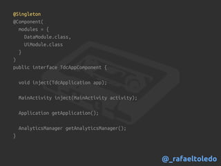 @Singleton
@Component(
modules = {
DataModule.class,
UiModule.class
}
)
public interface TdcAppComponent {
void inject(TdcApplication app);
MainActivity inject(MainActivity activity);
Application getApplication();
AnalyticsManager getAnalyticsManager();
}
@_rafaeltoledo
 