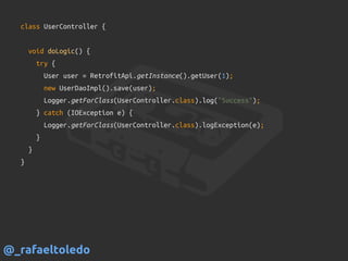 class UserController {
void doLogic() {
try {
User user = RetrofitApi.getInstance().getUser(1);
new UserDaoImpl().save(user);
Logger.getForClass(UserController.class).log("Success");
} catch (IOException e) {
Logger.getForClass(UserController.class).logException(e);
}
}
}
@_rafaeltoledo
 