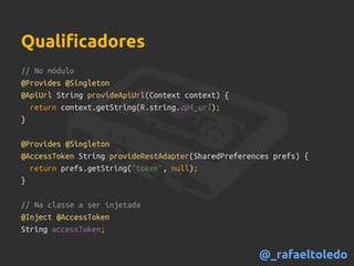 // No módulo
@Provides @Singleton
@ApiUrl String provideApiUrl(Context context) {
return context.getString(R.string.api_url);
}
@Provides @Singleton
@AccessToken String provideRestAdapter(SharedPreferences prefs) {
return prefs.getString("token", null);
}
// Na classe a ser injetada
@Inject @AccessToken
String accessToken;
Qualificadores
@_rafaeltoledo
 