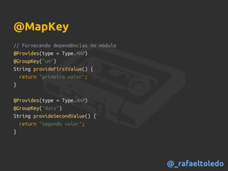 // Fornecendo dependências no módulo
@Provides(type = Type.MAP)
@GroupKey("um")
String provideFirstValue() {
return "primeiro valor";
}
@Provides(type = Type.MAP)
@GroupKey("dois")
String provideSecondValue() {
return "segundo valor";
}
@MapKey
@_rafaeltoledo
 