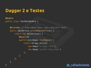 Dagger 2 e Testes
@Module
public class TestMainModule {
@Provides // Poderíamos fazer com o Retrofit Mock!
public ApiService provideApiService() {
return new ApiService() {
@Override
public List<Repo> listRepos() {
return Arrays.asList(
new Repo("my-test-repo"),
new Repo("another-test-repo")
);
}
};
}
} @_rafaeltoledo
 