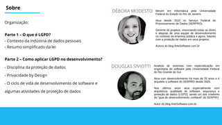 Sobre
Organização:
Parte 1 – O que é LGPD?
- Contexto da indústria de dados pessoais
- Resumo simplificado da lei
Parte 2 – Como aplicar LGPD no desenvolvimento?
- Disciplina da proteção de dados
- Privacidade by Design
- O ciclo de vida de desenvolvimento de software e
algumas atividades de proteção de dados
DOUGLAS SIVIOTTI
DÉBORA MODESTO
Analista de sistemas com especialização em
engenharia de software pela Universidade Federal
do Rio Grande do Sul.
Atua com desenvolvimento há mais de 20 anos e é
arquiteto e software do SERPRO desde 2005.
Nos últimos anos atua especialmente com
arquitetura, qualidade de software, segurança e
proteção de dados (LGPD), sendo um dos criadores
do "guia de desenvolvimento confiável" do SERPRO.
Autor do blog ArteSoftware.com.br
Mestre em Informática pela Universidade
Federal do Estado do Rio de Janeiro.
Atua desde 2010 no Serviço Federal de
Processamento de Dados (SERPRO).
Gerente de projetos, vivenciando todas as dores
e alegrias de uma equipe de desenvolvimento
no contexto da empresa pública e agora, lidando
com a proteção de dados em seus projetos.
Autora do blog ArteSoftware.com.br
 