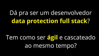Dá pra ser um desenvolvedor
data protection full stack?
Tem como ser ágil e cascateado
ao mesmo tempo?
 