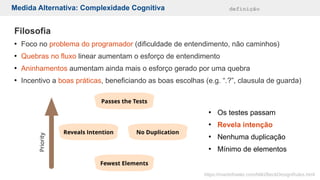 Medida Alternativa: Complexidade Cognitiva definição
Filosofia
●
Foco no problema do programador (dificuldade de entendimento, não caminhos)
●
Quebras no fluxo linear aumentam o esforço de entendimento
●
Aninhamentos aumentam ainda mais o esforço gerado por uma quebra
●
Incentivo a boas práticas, beneficiando as boas escolhas (e.g. “.?”, clausula de guarda)
●
Os testes passam
●
Revela intenção
●
Nenhuma duplicação
●
Mínimo de elementos
https://martinfowler.com/bliki/BeckDesignRules.html
 