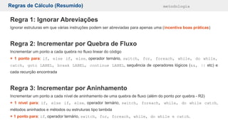 Regras de Cálculo (Resumido) metodologia
Regra 1: Ignorar Abreviações
Ignorar estruturas em que várias instruções podem ser abreviadas para apenas uma (incentiva boas práticas)
Regra 2: Incrementar por Quebra de Fluxo
Incrementar um ponto a cada quebra no fluxo linear do código
+ 1 ponto para: if, else if, else, operador ternário, switch, for, foreach, while, do while,
catch, goto LABEL, break LABEL, continue LABEL, sequência de operadores lógicos (&&, || etc) e
cada recurção encontrada
Regra 3: Incrementar por Aninhamento
Incrementar um ponto a cada nível de aninhamento de uma quebra de fluxo (além do ponto por quebra - R2)
+ 1 nível para: if, else if, else, operador ternário, switch, foreach, while, do while catch,
métodos aninhados e métodos ou estruturas tipo lambda
+ 1 ponto para: if, operador ternário, switch, for, foreach, while, do while e catch.
 