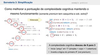 Sorveteria 3: Simplificação exemplo prático
Como melhorar a pontuação de complexidade cognitiva mantendo o
mesmo funcionamento (somente premium tem casquinha e cob. extra)?
int preco = 15 + 1 + 1; // copo + 1 cob
if (!premium)return preco;
Preco = 20 + 1 + 1; // copo + 1 cob
if (!casquinha) return preco;
return (coberturas > 1)
? preco + 2 : preco + 1;
+1
+1
+1
Refatoração
A complexidade cognitiva desceu de 9 para 3
●
Inicia “preço” em 17 (simples + copo + 1 cobertura)
●
Inverte a lógica do primeiro IF (not premium)
 