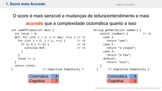 1. Score mais Acurado implicações
O score é mais sensível a mudanças de leitura/entendimento e mais
acurado que a complexidade ciclomática quanto a isso
https://www.sonarsource.com/docs/CognitiveComplexity.pdf
Ciclomática
Cognitiva
4
7
Ciclomática
Cognitiva
4
1
 