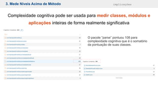 3. Mede Níveis Acima de Método implicações
Complexidade cognitiva pode ser usada para medir classes, módulos e
aplicações inteiras de forma realmente significativa
O pacote “parse” pontuou 108 para
complexidade cognitiva que é o somatório
da pontuação de suas classes.
 