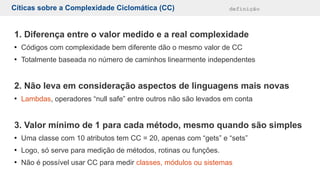 Cíticas sobre a Complexidade Ciclomática (CC) definição
1. Diferença entre o valor medido e a real complexidade
●
Códigos com complexidade bem diferente dão o mesmo valor de CC
●
Totalmente baseada no número de caminhos linearmente independentes
2. Não leva em consideração aspectos de linguagens mais novas
●
Lambdas, operadores “null safe” entre outros não são levados em conta
3. Valor mínimo de 1 para cada método, mesmo quando são simples
●
Uma classe com 10 atributos tem CC = 20, apenas com “gets” e “sets”
●
Logo, só serve para medição de métodos, rotinas ou funções.
●
Não é possível usar CC para medir classes, módulos ou sistemas
 