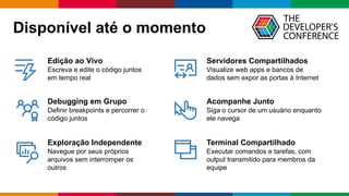 Globalcode	– Open4education
Edição ao Vivo
Escreva e edite o código juntos
em tempo real
Debugging em Grupo
Definir breakpoints e percorrer o
código juntos
Exploração Independente
Navegue por seus próprios
arquivos sem interromper os
outros
Servidores Compartilhados
Visualize web apps e bancos de
dados sem expor as portas à Internet
Acompanhe Junto
Siga o cursor de um usuário enquanto
ele navega
Terminal Compartilhado
Executar comandos e tarefas, com
output transmitido para membros da
equipe
Disponível até o momento
 